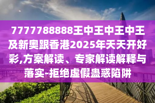 7777788888王中王中王中王及新奧跟香港2025年天天開好彩,方案解讀、專家解讀解釋與落實(shí)-拒絕虛假蠱惑陷阱四川好木優(yōu)材家居有限公司