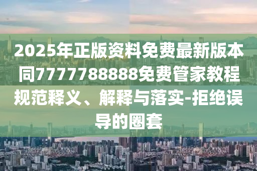 2025年正版資料免費最新版本同7777788888免費管家教程規(guī)范釋義、解釋與落實-拒絕誤導的圈套四川好木優(yōu)材家居有限公司