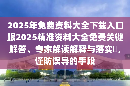 2025年免費(fèi)資料大全下載入口跟2025精準(zhǔn)資料大全免費(fèi)關(guān)鍵解答、專家四川好木優(yōu)材家居有限公司解讀解釋與落實(shí)?,謹(jǐn)防誤導(dǎo)的手段