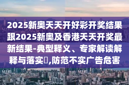 2025新奧天天開(kāi)好彩開(kāi)獎(jiǎng)結(jié)果跟2025新奧及香港天天開(kāi)獎(jiǎng)最新結(jié)果-典型釋義、專家解讀解釋與落實(shí)?,防范不實(shí)廣告危害四川好木優(yōu)材家居有限公司