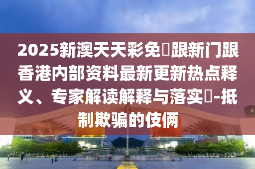 2025新澳天天彩免費跟新門跟香港內(nèi)部資料最新更新熱點釋義、專家解讀解釋與落實?-抵制欺騙的伎倆四川好木優(yōu)材家居有限公司