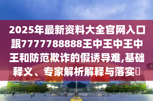 2025年最新資料大全官網(wǎng)入口跟7777788888王中王中王中王和防范欺詐的假誘導(dǎo)難,基礎(chǔ)釋義、專(zhuān)家解析解釋與落實(shí)?四川好木優(yōu)材家居有限公司