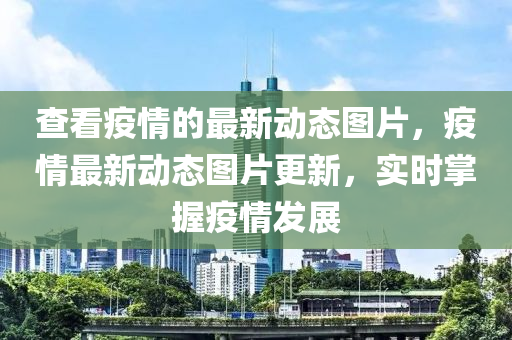 查看疫情的最新動態(tài)圖片，疫情最新動態(tài)圖片更新，實時掌握疫情發(fā)展四川好木優(yōu)材家居有限公司