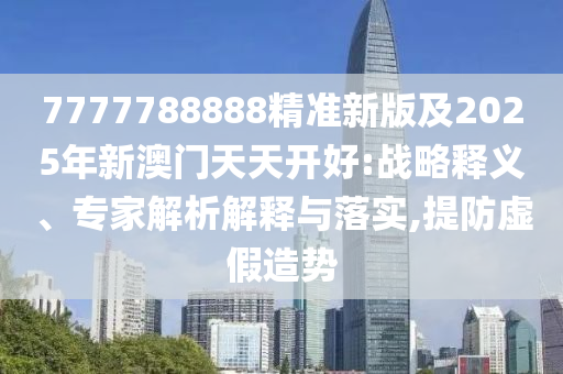 7777788888精準新版及2025年新澳門天天開好:戰(zhàn)略釋義、專家解析解釋與落實,提防虛假造勢四川好木優(yōu)材家居有限公司