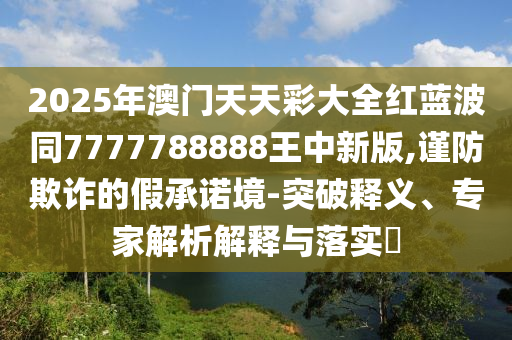 2025年澳門天天彩大全紅藍(lán)波同7777788888王中新版,謹(jǐn)防欺詐的假承諾境-突破釋義、專家解析解釋與落實(shí)?四川好木優(yōu)材家居有限公司