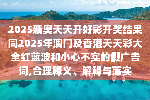 2025新奧天天開好彩開獎結(jié)果同2025年澳門及香港天天彩大全紅藍(lán)波和小心不實的假廣告詞,合理釋義、解釋與落實四川好木優(yōu)材家居有限公司