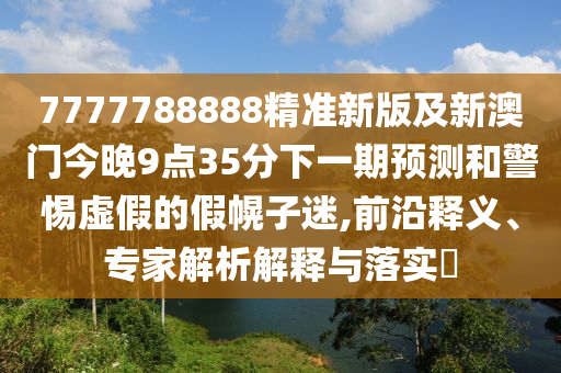 7777788888精準(zhǔn)新版及新澳門今晚9點(diǎn)35分下一期預(yù)測(cè)和警惕虛假的假幌子迷,前沿釋義、專家解析解釋與落實(shí)?四川好木優(yōu)材家居有限公司
