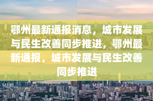 鄂州最新通報消息，城市發(fā)展與民生改善同步推進(jìn)，鄂州最新通報，城市發(fā)展與民生改善同步推進(jìn)四川好木優(yōu)材家居有限公司