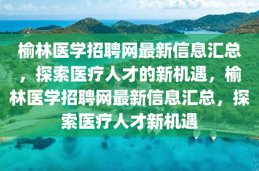 榆林醫(yī)學(xué)招聘網(wǎng)最新信息匯總，探索醫(yī)療人才的新機(jī)遇，榆林醫(yī)學(xué)招聘網(wǎng)最新信息匯總，探索醫(yī)療人才新機(jī)遇四川好木優(yōu)材家居有限公司