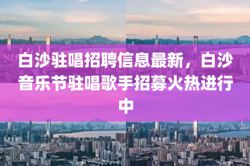 白沙駐唱招聘信息最新，白沙音樂節(jié)駐唱歌手招募火熱進(jìn)行中四川好木優(yōu)材家居有限公司