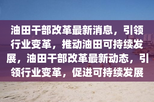 油田干部改革最新消息，引領(lǐng)行業(yè)變革，推動(dòng)油田可持續(xù)發(fā)展，油田干部改革最新動(dòng)態(tài)，引領(lǐng)行業(yè)變革，促進(jìn)可持續(xù)發(fā)展四川好木優(yōu)材家居有限公司