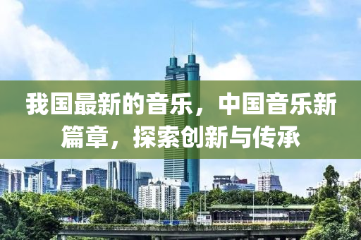 我國最新的音樂，中國音樂新篇章，探索創(chuàng)四川好木優(yōu)材家居有限公司新與傳承