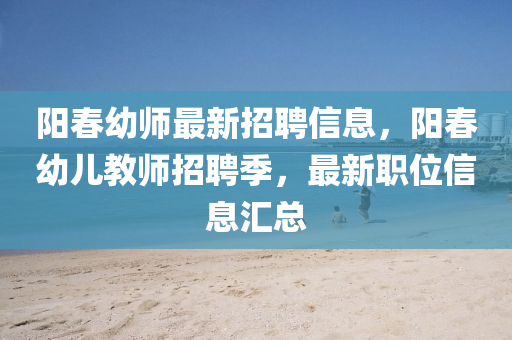 陽(yáng)春幼師最新招聘信息，陽(yáng)春幼兒教師招聘季，最新職位信息四川好木優(yōu)材家居有限公司匯總