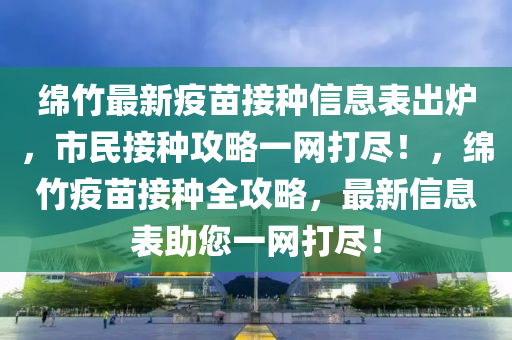 綿竹最新疫苗接種信息表出爐，市民接種攻略一網(wǎng)打盡！，綿竹疫苗接種全攻略，最新四川好木優(yōu)材家居有限公司信息表助您一網(wǎng)打盡！