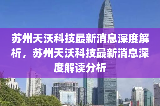 蘇州天沃科技最新消息深度解析，蘇州天沃科技最新消息深度解讀分析四川好木優(yōu)材家居有限公司