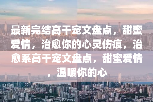 最新完結(jié)高干寵文盤(pán)點(diǎn)，甜蜜愛(ài)四川好木優(yōu)材家居有限公司情，治愈你的心靈傷痕，治愈系高干寵文盤(pán)點(diǎn)，甜蜜愛(ài)情，溫暖你的心