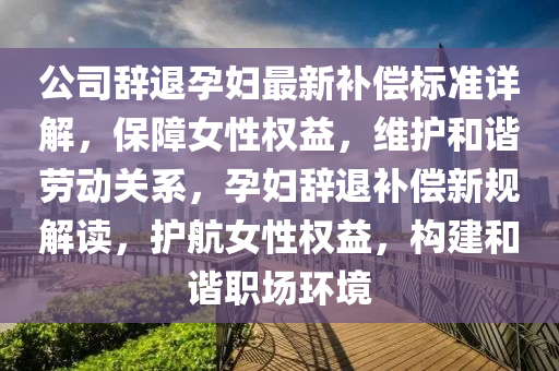 公司辭退孕婦最新補償標準詳解，保障女性權(quán)益，維護和諧勞動關(guān)系，孕婦辭退補償新規(guī)解讀，護航女性權(quán)益，構(gòu)建和諧職場環(huán)境四川好木優(yōu)材家居有限公司