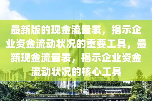 最新版的現(xiàn)金流量表，揭示企業(yè)資金流動(dòng)狀況的重要工具，最新現(xiàn)金流量表，揭示企業(yè)資金流動(dòng)狀況的核心工具四川好木優(yōu)材家居有限公司