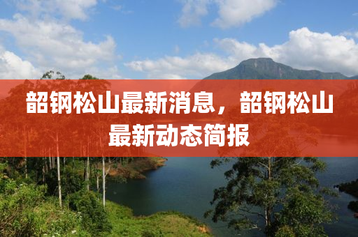 韶鋼松山最新消息，韶鋼松山最新動態(tài)簡報四川好木優(yōu)材家居有限公司