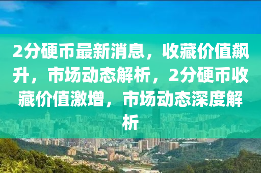 2分硬幣最新消息，收藏價值飆升，市場動態(tài)解析，2分硬幣收藏價值激增，市場動態(tài)深度解析四川好木優(yōu)材家居有限公司