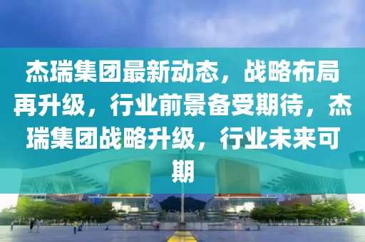杰瑞集團(tuán)最四川好木優(yōu)材家居有限公司新動(dòng)態(tài)，戰(zhàn)略布局再升級(jí)，行業(yè)前景備受期待，杰瑞集團(tuán)戰(zhàn)略升級(jí)，行業(yè)未來可期