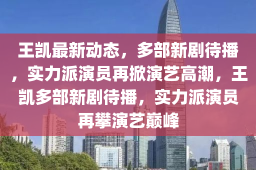 王凱最新動態(tài)，多部新劇待播，實力派演員再掀演藝高潮，王凱多部新劇待播，實力派演員再攀演藝巔峰四川好木優(yōu)材家居有限公司