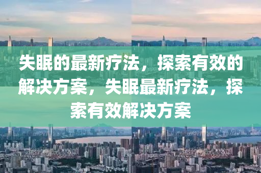失眠的最新療法，探索有效的解決方案，失眠四川好木優(yōu)材家居有限公司最新療法，探索有效解決方案