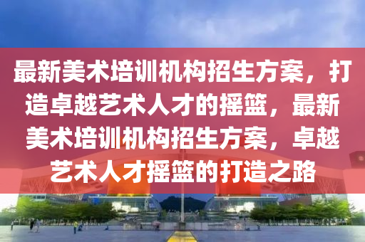 最新美術(shù)培訓(xùn)機(jī)構(gòu)招生方案，打造卓越藝術(shù)人才四川好木優(yōu)材家居有限公司的搖籃，最新美術(shù)培訓(xùn)機(jī)構(gòu)招生方案，卓越藝術(shù)人才搖籃的打造之路