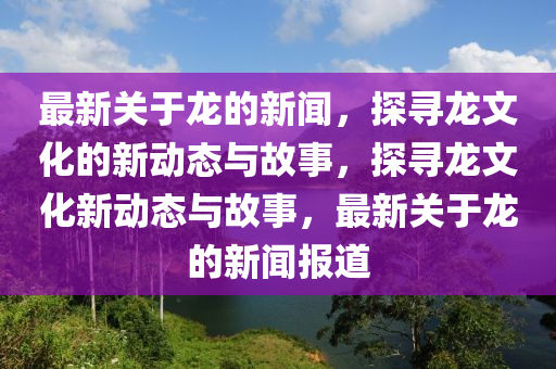 最新關(guān)于龍的新聞，探尋龍文化的新動態(tài)與故事，探尋龍文化新動態(tài)與故事，最新關(guān)于龍的新聞報道四川好木優(yōu)材家居有限公司