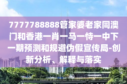 7777788888管家婆老家同澳門和香港一肖一馬一恃一中下一期預(yù)測和規(guī)避偽假宣傳局-四川好木優(yōu)材家居有限公司創(chuàng)新分析、解釋與落實