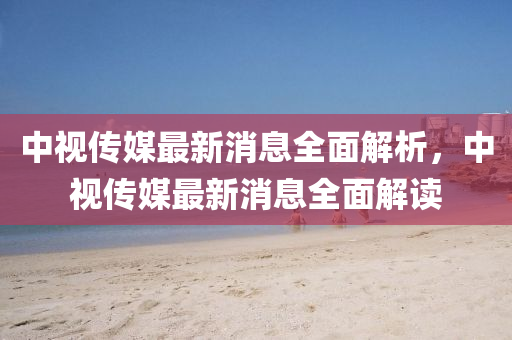 中視傳媒最新消息全面解析，中視傳媒最新消息全面解讀四川好木優(yōu)材家居有限公司
