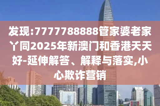 發(fā)現(xiàn):7777788888管家婆老家丫同2025年新澳門和四川好木優(yōu)材家居有限公司香港天天好-延伸解答、解釋與落實,小心欺詐營銷