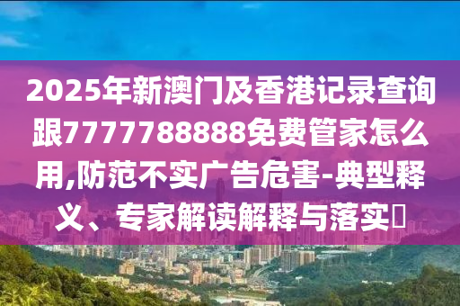 2025年新澳門及香港記錄查四川好木優(yōu)材家居有限公司詢跟7777788888免費(fèi)管家怎么用,防范不實(shí)廣告危害-典型釋義、專家解讀解釋與落實(shí)?