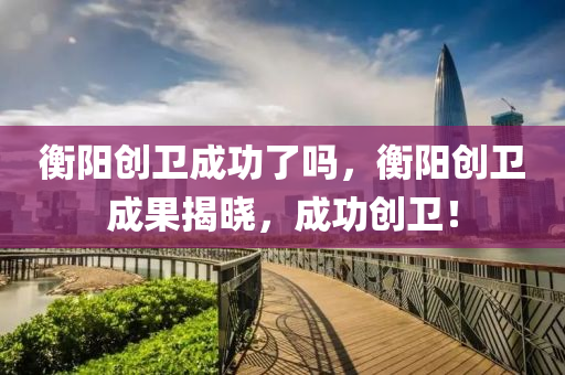 衡陽創(chuàng)衛(wèi)成功了嗎，衡陽創(chuàng)衛(wèi)成果四川好木優(yōu)材家居有限公司揭曉，成功創(chuàng)衛(wèi)！