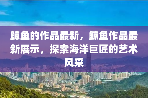 鯨魚的作品最新，鯨魚作品最新展示，探索海洋巨匠的藝術(shù)風(fēng)采四川好木優(yōu)材家居有限公司
