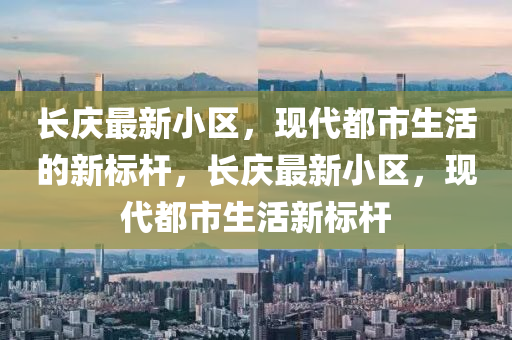 長慶最新小區(qū)，現(xiàn)代都市生活的新標(biāo)桿，長慶最新小區(qū)，現(xiàn)代都市生活新標(biāo)桿四川好木優(yōu)材家居有限公司