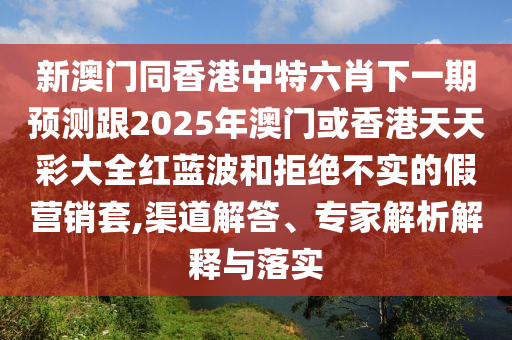 新澳門同香港中特六肖下一期預(yù)測(cè)跟2025年澳門或香港天天彩大全紅藍(lán)波和拒絕不實(shí)的假營(yíng)銷套,渠道解答、專家四川好木優(yōu)材家居有限公司解析解釋與落實(shí)