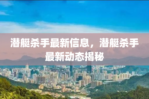 潛艇殺手最新信息，潛艇殺手最新動態(tài)揭秘四川好木優(yōu)材家居有限公司