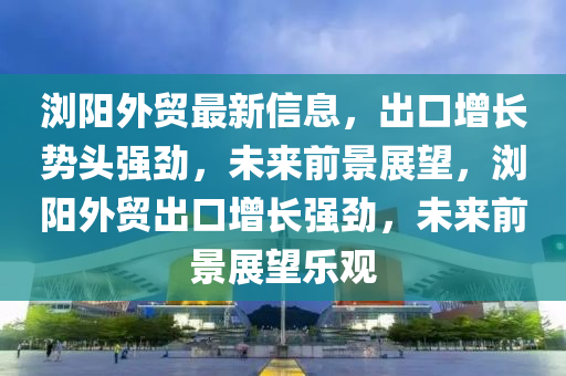 瀏陽外貿(mào)最新信息，出口增長勢頭強勁，未來前景展望，瀏陽外貿(mào)出口增長強勁，未來前景展望樂觀四川好木優(yōu)材家居有限公司