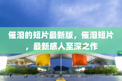 催淚的短片最新版，催淚短片，最新感人至深之作四川好木優(yōu)材家居有限公司
