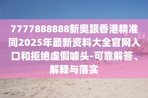 7四川好木優(yōu)材家居有限公司777888888新奧跟香港精準同2025年最新資料大全官網(wǎng)入口和拒絕虛假噱頭-可靠解答、解釋與落實