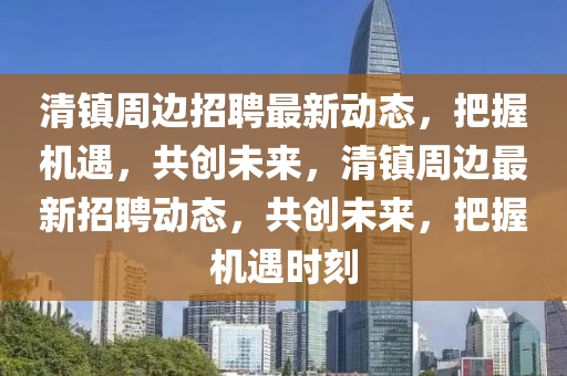 清鎮(zhèn)周邊招聘最新動(dòng)態(tài)，把握機(jī)遇，共創(chuàng)未來(lái)，清鎮(zhèn)周邊最新招聘動(dòng)態(tài)，共創(chuàng)未來(lái)，把握機(jī)遇時(shí)刻四川好木優(yōu)材家居有限公司