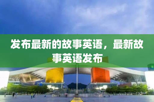 發(fā)布最新的故事英語，最新故事英語發(fā)布四川好木優(yōu)材家居有限公司
