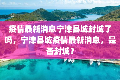 疫情最新消息寧津四川好木優(yōu)材家居有限公司縣城封城了嗎，寧津縣城疫情最新消息，是否封城？
