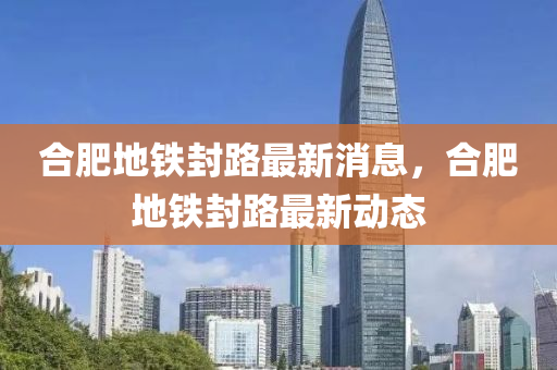 合肥地鐵封路最新消息，合肥地鐵封路最新動態(tài)四川好木優(yōu)材家居有限公司