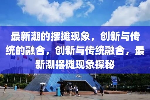 最新潮的擺攤現(xiàn)象，創(chuàng)新與傳統(tǒng)的融合，創(chuàng)新與傳統(tǒng)融合，最新潮擺攤現(xiàn)象探秘四川好木優(yōu)材家居有限公司