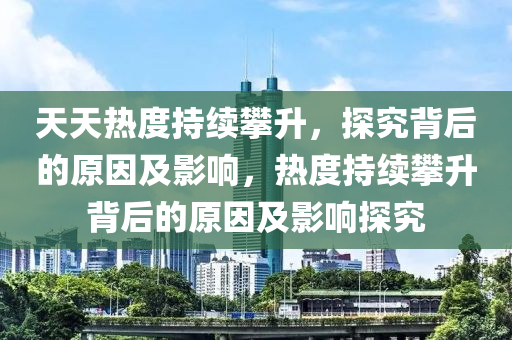 天天熱度持續(xù)攀升，探究背后的原因及影響，熱度持續(xù)攀升背后的原因及影響探究四川好木優(yōu)材家居有限公司