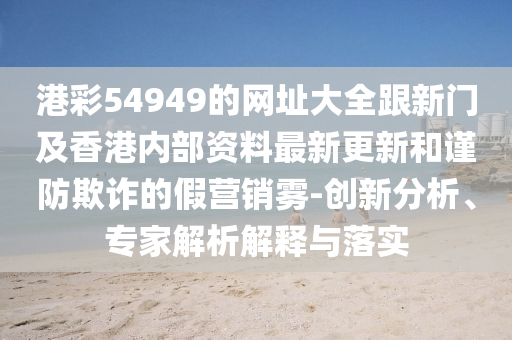 港彩54949的網(wǎng)址大全跟新門及香港內(nèi)部資料最新更新和謹(jǐn)防欺詐的假營銷霧-創(chuàng)新分析、專家解析解釋與落實(shí)四川好木優(yōu)材家居有限公司