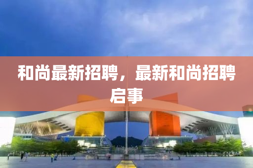 和尚最新招聘，最新和尚招聘啟事四川好木優(yōu)材家居有限公司
