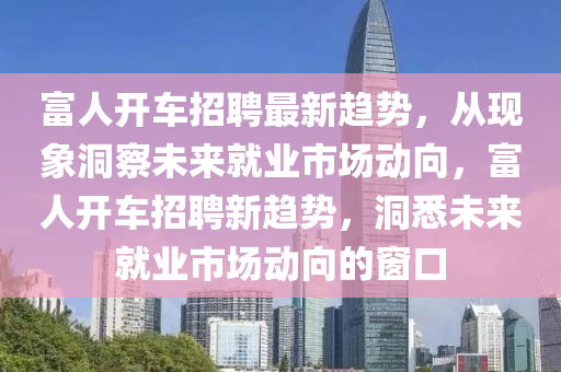 富人開車招聘最新趨勢，從現(xiàn)象洞察未來就業(yè)市場動向，富人開車招聘新趨勢，洞悉未來就業(yè)市場動向的窗口四川好木優(yōu)材家居有限公司